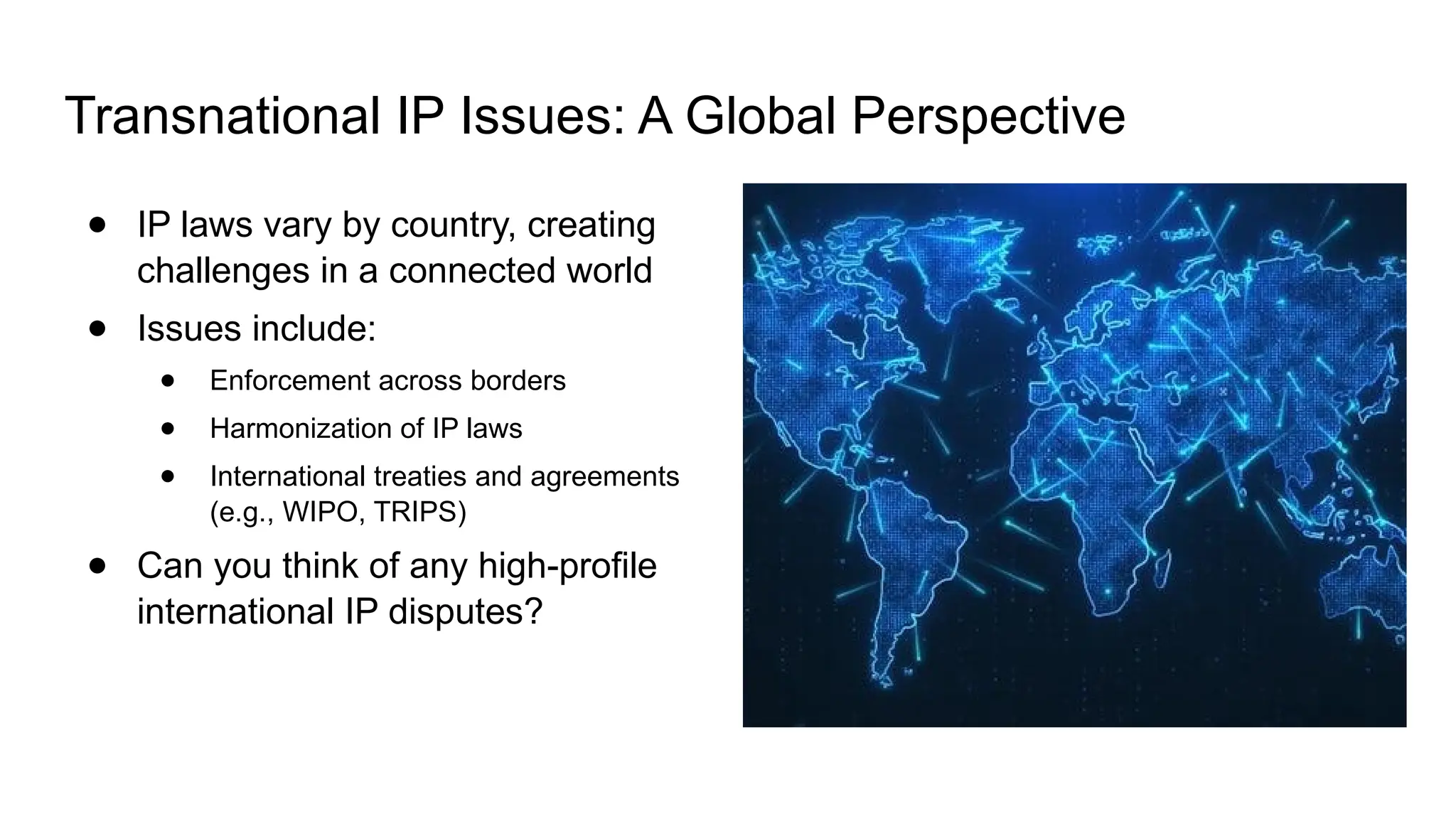 Transnational IP Issues: A Global Perspective
● IP laws vary by country, creating
challenges in a connected world
● Issues include:
● Enforcement across borders
● Harmonization of IP laws
● International treaties and agreements
(e.g., WIPO, TRIPS)
● Can you think of any high-profile
international IP disputes?
 