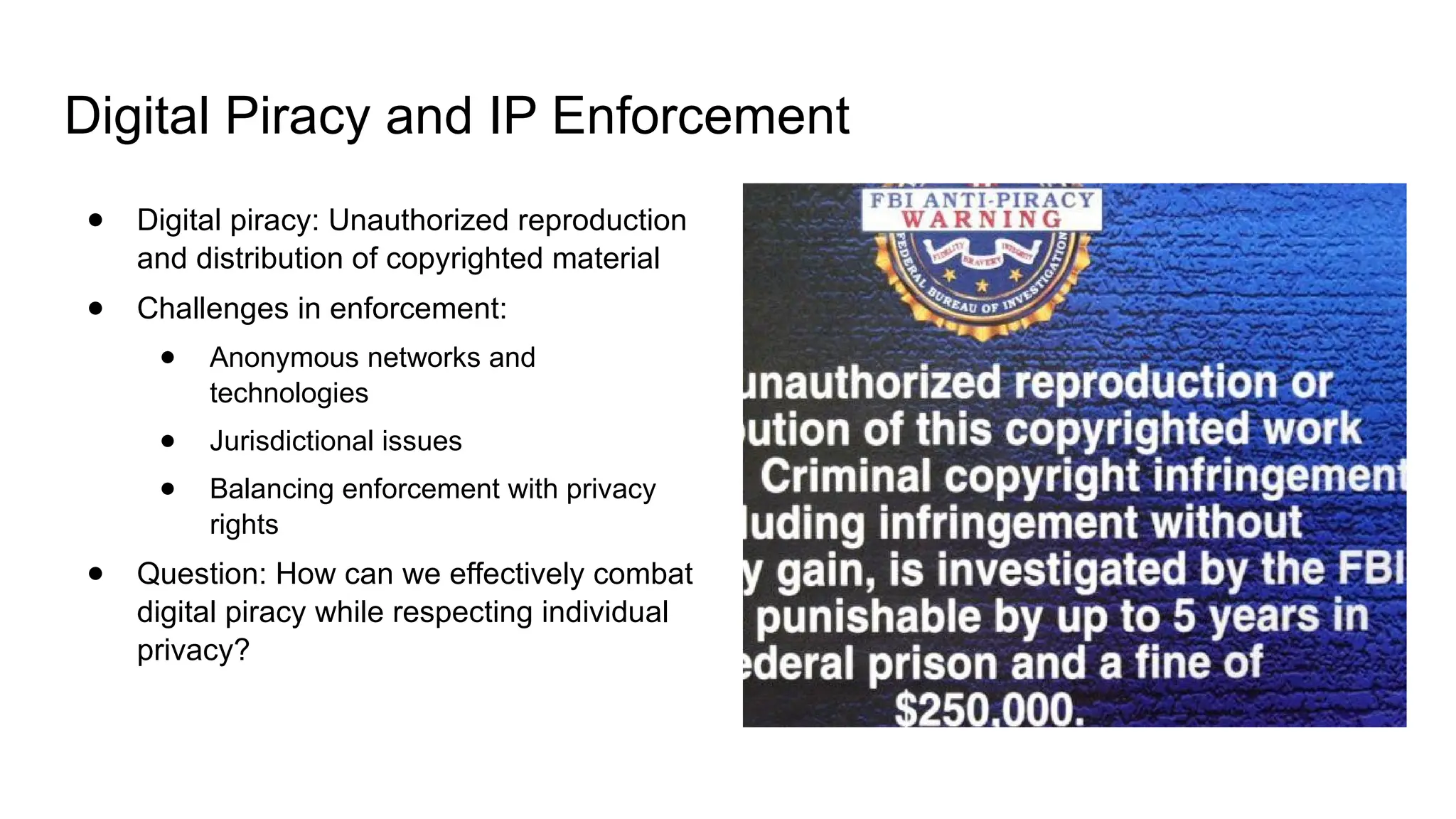 Digital Piracy and IP Enforcement
● Digital piracy: Unauthorized reproduction
and distribution of copyrighted material
● Challenges in enforcement:
● Anonymous networks and
technologies
● Jurisdictional issues
● Balancing enforcement with privacy
rights
● Question: How can we effectively combat
digital piracy while respecting individual
privacy?
 