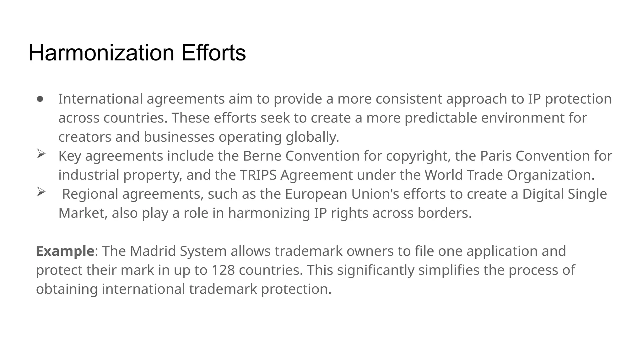 Harmonization Efforts
● International agreements aim to provide a more consistent approach to IP protection
across countries. These efforts seek to create a more predictable environment for
creators and businesses operating globally.
 Key agreements include the Berne Convention for copyright, the Paris Convention for
industrial property, and the TRIPS Agreement under the World Trade Organization.
 Regional agreements, such as the European Union's efforts to create a Digital Single
Market, also play a role in harmonizing IP rights across borders.
Example: The Madrid System allows trademark owners to file one application and
protect their mark in up to 128 countries. This significantly simplifies the process of
obtaining international trademark protection.
 