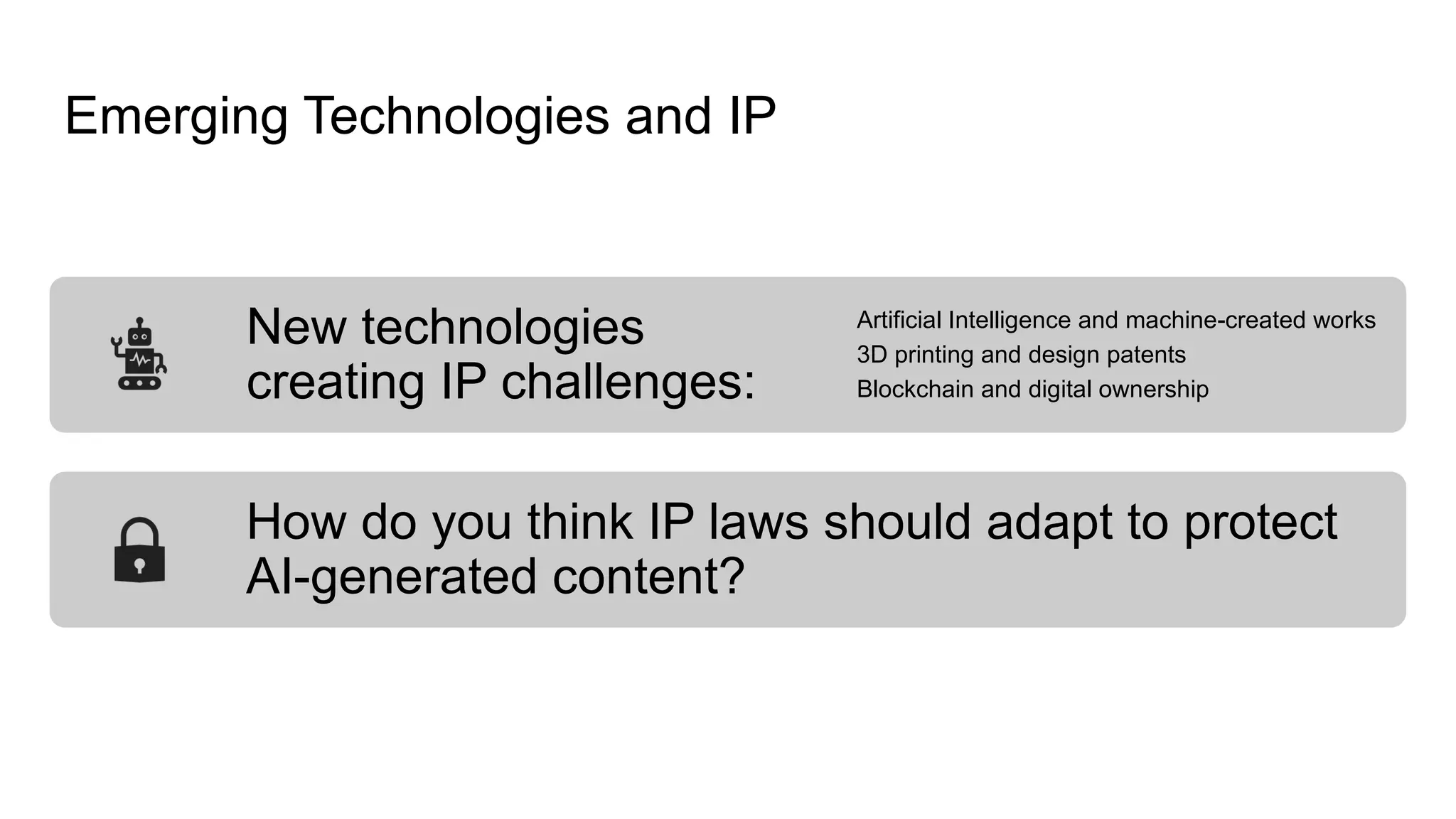 Emerging Technologies and IP
New technologies
creating IP challenges:
Artificial Intelligence and machine-created works
3D printing and design patents
Blockchain and digital ownership
How do you think IP laws should adapt to protect
AI-generated content?
 