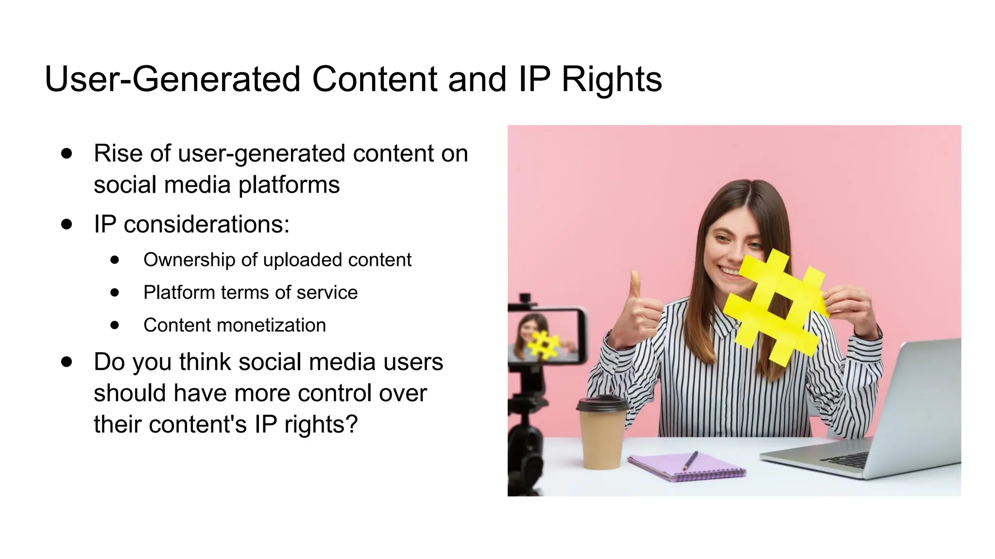 User-Generated Content and IP Rights
● Rise of user-generated content on
social media platforms
● IP considerations:
● Ownership of uploaded content
● Platform terms of service
● Content monetization
● Do you think social media users
should have more control over
their content's IP rights?
 