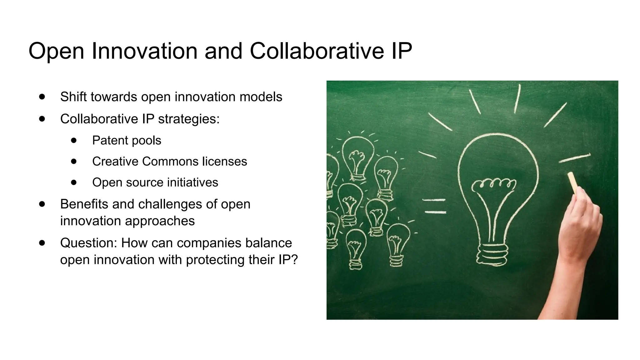 Open Innovation and Collaborative IP
● Shift towards open innovation models
● Collaborative IP strategies:
● Patent pools
● Creative Commons licenses
● Open source initiatives
● Benefits and challenges of open
innovation approaches
● Question: How can companies balance
open innovation with protecting their IP?
 