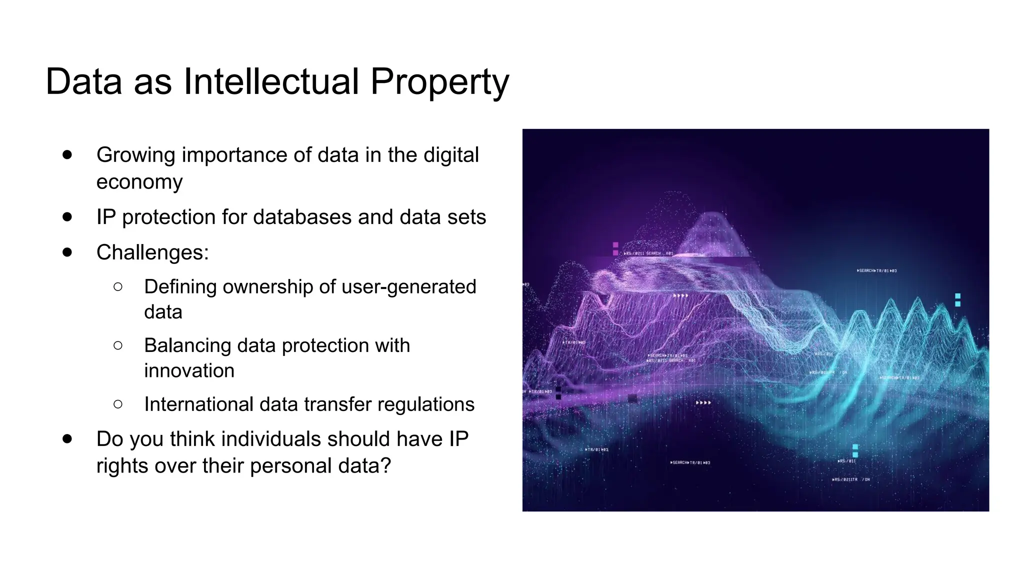 Data as Intellectual Property
● Growing importance of data in the digital
economy
● IP protection for databases and data sets
● Challenges:
○ Defining ownership of user-generated
data
○ Balancing data protection with
innovation
○ International data transfer regulations
● Do you think individuals should have IP
rights over their personal data?
 