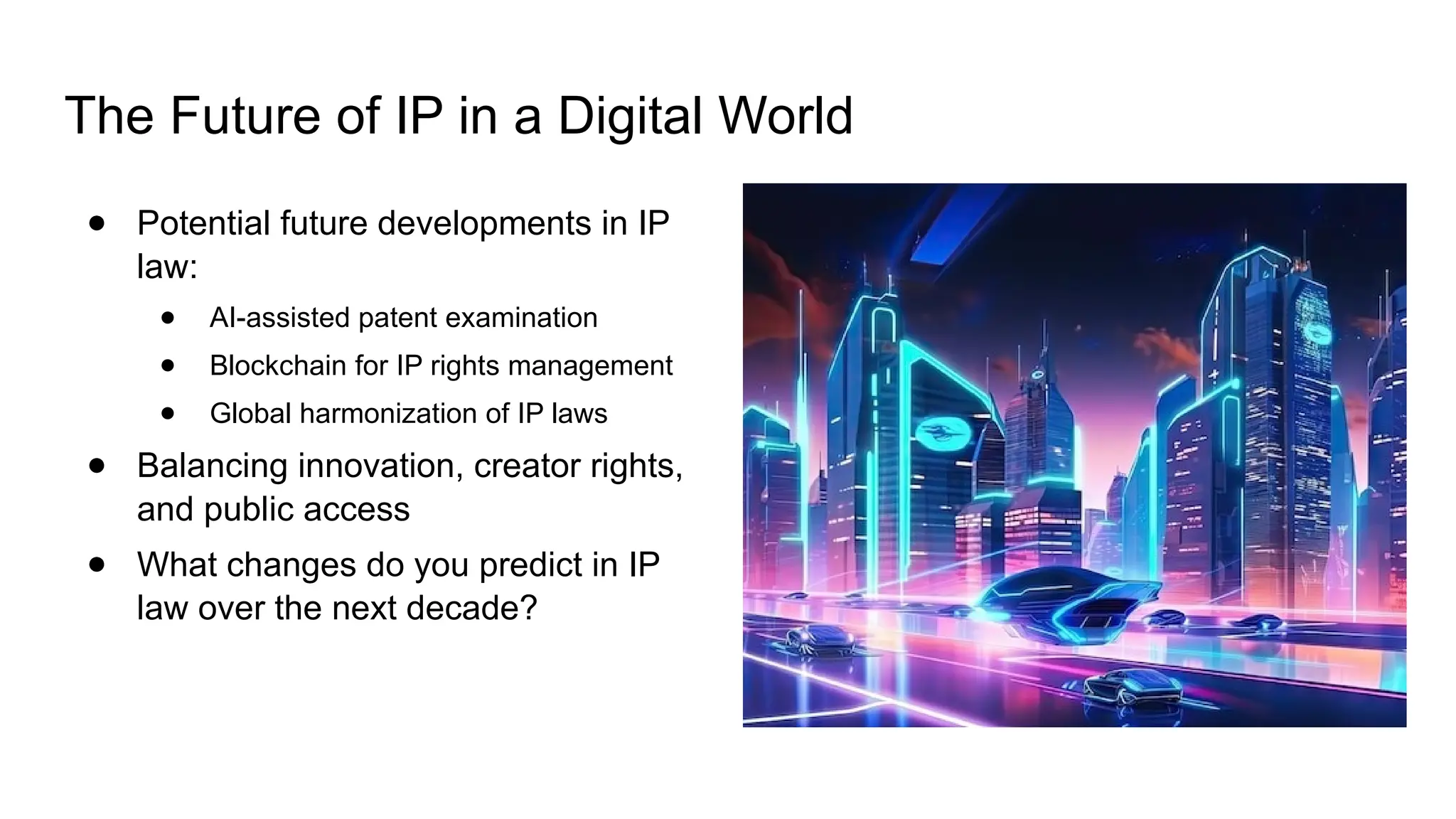 The Future of IP in a Digital World
● Potential future developments in IP
law:
● AI-assisted patent examination
● Blockchain for IP rights management
● Global harmonization of IP laws
● Balancing innovation, creator rights,
and public access
● What changes do you predict in IP
law over the next decade?
 