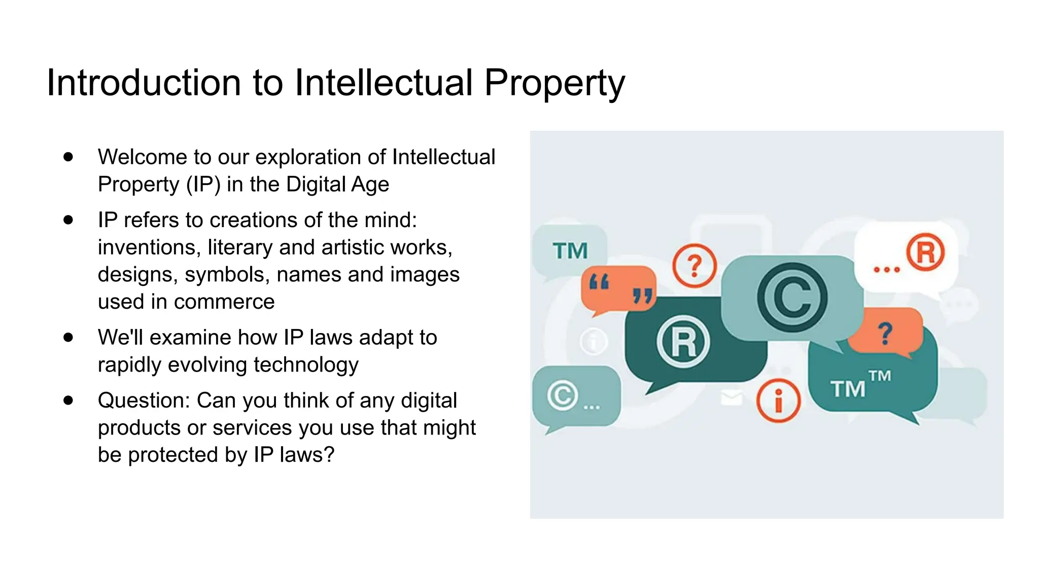 Introduction to Intellectual Property
● Welcome to our exploration of Intellectual
Property (IP) in the Digital Age
● IP refers to creations of the mind:
inventions, literary and artistic works,
designs, symbols, names and images
used in commerce
● We'll examine how IP laws adapt to
rapidly evolving technology
● Question: Can you think of any digital
products or services you use that might
be protected by IP laws?
 