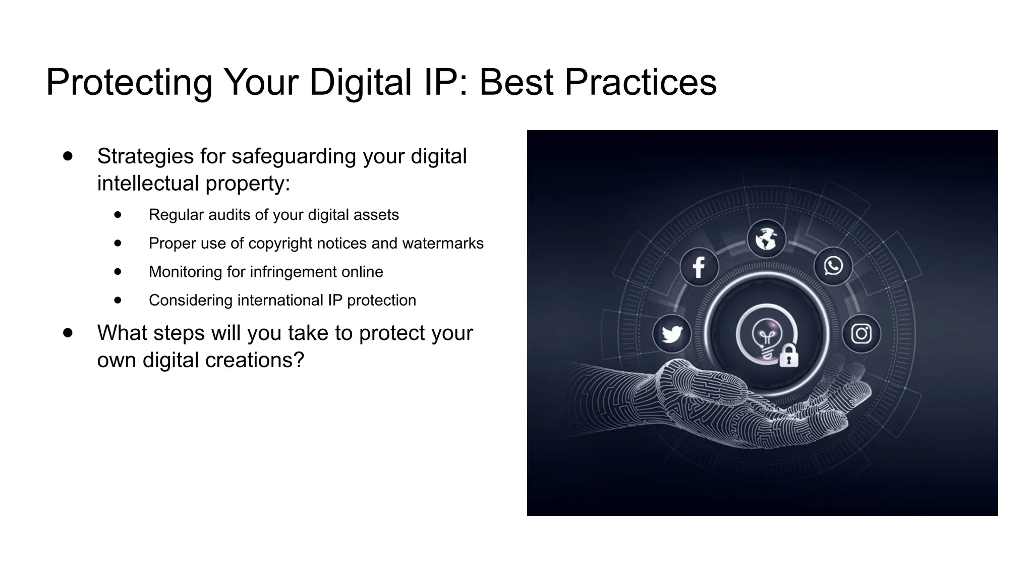Protecting Your Digital IP: Best Practices
● Strategies for safeguarding your digital
intellectual property:
● Regular audits of your digital assets
● Proper use of copyright notices and watermarks
● Monitoring for infringement online
● Considering international IP protection
● What steps will you take to protect your
own digital creations?
 