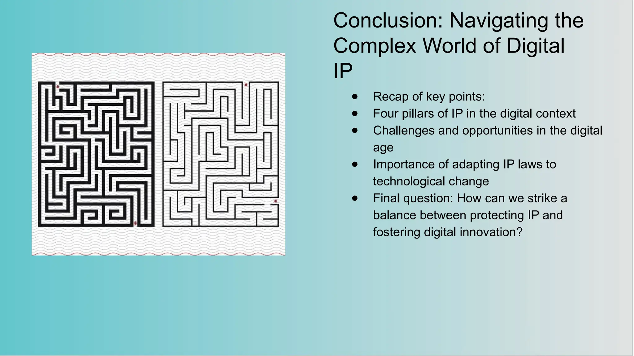 Conclusion: Navigating the
Complex World of Digital
IP
● Recap of key points:
● Four pillars of IP in the digital context
● Challenges and opportunities in the digital
age
● Importance of adapting IP laws to
technological change
● Final question: How can we strike a
balance between protecting IP and
fostering digital innovation?
 