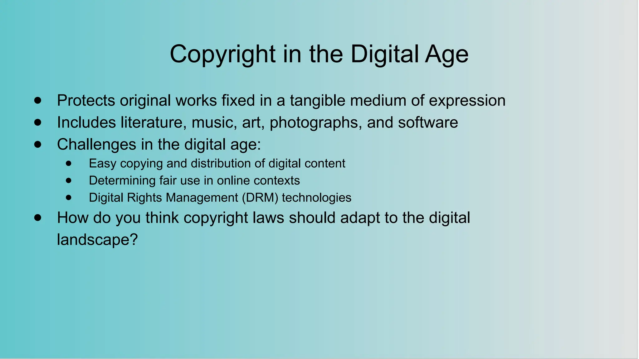 Copyright in the Digital Age
● Protects original works fixed in a tangible medium of expression
● Includes literature, music, art, photographs, and software
● Challenges in the digital age:
● Easy copying and distribution of digital content
● Determining fair use in online contexts
● Digital Rights Management (DRM) technologies
● How do you think copyright laws should adapt to the digital
landscape?
 