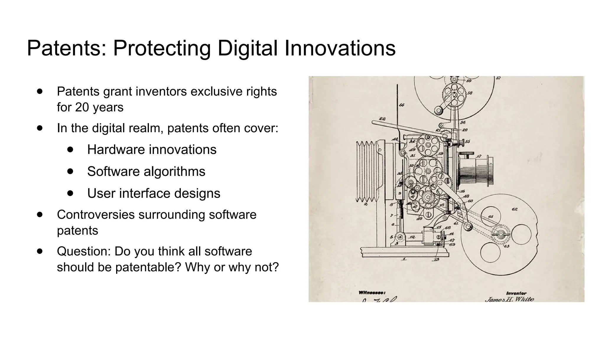 Patents: Protecting Digital Innovations
● Patents grant inventors exclusive rights
for 20 years
● In the digital realm, patents often cover:
● Hardware innovations
● Software algorithms
● User interface designs
● Controversies surrounding software
patents
● Question: Do you think all software
should be patentable? Why or why not?
 