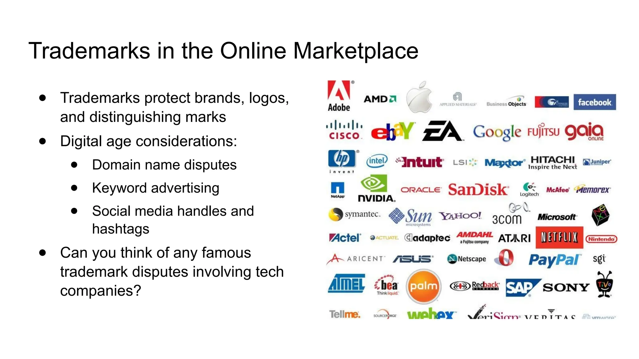 Trademarks in the Online Marketplace
● Trademarks protect brands, logos,
and distinguishing marks
● Digital age considerations:
● Domain name disputes
● Keyword advertising
● Social media handles and
hashtags
● Can you think of any famous
trademark disputes involving tech
companies?
 