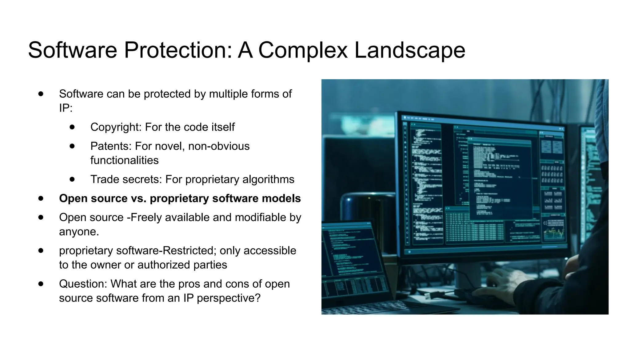 Software Protection: A Complex Landscape
● Software can be protected by multiple forms of
IP:
● Copyright: For the code itself
● Patents: For novel, non-obvious
functionalities
● Trade secrets: For proprietary algorithms
● Open source vs. proprietary software models
● Open source -Freely available and modifiable by
anyone.
● proprietary software-Restricted; only accessible
to the owner or authorized parties
● Question: What are the pros and cons of open
source software from an IP perspective?
 