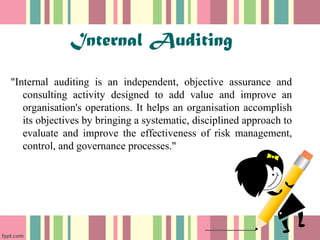 Internal Auditing 
"Internal auditing is an independent, objective assurance and 
consulting activity designed to add value and improve an 
organisation's operations. It helps an organisation accomplish 
its objectives by bringing a systematic, disciplined approach to 
evaluate and improve the effectiveness of risk management, 
control, and governance processes." 
 