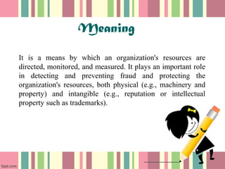 Meaning 
It is a means by which an organization's resources are 
directed, monitored, and measured. It plays an important role 
in detecting and preventing fraud and protecting the 
organization's resources, both physical (e.g., machinery and 
property) and intangible (e.g., reputation or intellectual 
property such as trademarks). 
 
