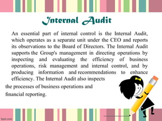 Internal Audit 
An essential part of internal control is the Internal Audit, 
which operates as a separate unit under the CEO and reports 
its observations to the Board of Directors. The Internal Audit 
supports the Group's management in directing operations by 
inspecting and evaluating the efficiency of business 
operations, risk management and internal control, and by 
producing information and recommendations to enhance 
efficiency. The Internal Audit also inspects 
the processes of business operations and 
financial reporting. 
 