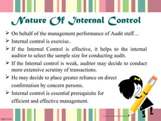 Nature Of Internal Control 
 On behalf of the management performance of Audit staff… 
 Internal control is exercise.. 
 If the Internal Control is effective, it helps to the internal 
auditor to select the sample size for conducting audit. 
 If the Internal control is weak, auditor may decide to conduct 
more extensive scrutiny of transactions. 
 He may decide to place greater reliance on direct 
confirmation by concern persons. 
 Internal control is essential prerequisite for 
efficient and effective management. 
 