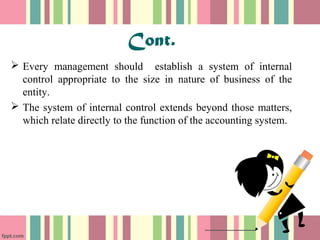 Cont. 
 Every management should establish a system of internal 
control appropriate to the size in nature of business of the 
entity. 
 The system of internal control extends beyond those matters, 
which relate directly to the function of the accounting system. 
 