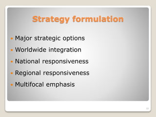 Strategy formulation
 Major strategic options
 Worldwide integration
 National responsiveness
 Regional responsiveness
 Multifocal emphasis
10
 