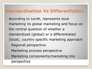 Standardization Vs Differentiation
 According to Levitt, represents local
marketing Vs global marketing and focus on
the central question of whether a
standardized (global) or a differentiated
(local), country specific marketing approach
1. Regional perspective
2. Marketing process perspective
3. Marketing components/marketing mix
perspective
12
 
