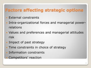 Factors affecting strategic options
 External constraints
 Intra-organizational forces and managerial power-
relations
 Values and preferences and managerial attitudes
risk
 Impact of past strategy
 Time constraints in choice of strategy
 Information constraints
 Competitors’ reaction
14
 