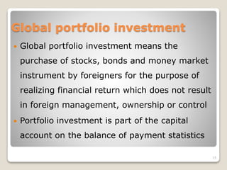Global portfolio investment
 Global portfolio investment means the
purchase of stocks, bonds and money market
instrument by foreigners for the purpose of
realizing financial return which does not result
in foreign management, ownership or control
 Portfolio investment is part of the capital
account on the balance of payment statistics
15
 