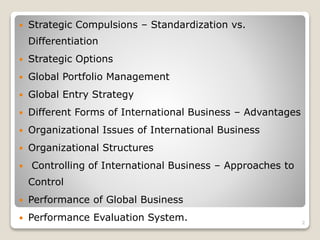  Strategic Compulsions – Standardization vs.
Differentiation
 Strategic Options
 Global Portfolio Management
 Global Entry Strategy
 Different Forms of International Business – Advantages
 Organizational Issues of International Business
 Organizational Structures
 Controlling of International Business – Approaches to
Control
 Performance of Global Business
 Performance Evaluation System. 2
 