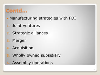 Contd…
 Manufacturing strategies with FDI
1. Joint ventures
2. Strategic alliances
3. Merger
4. Acquisition
5. Wholly owned subsidiary
6. Assembly operations
20
 