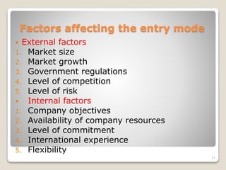 Factors affecting the entry mode
 External factors
1. Market size
2. Market growth
3. Government regulations
4. Level of competition
5. Level of risk
 Internal factors
1. Company objectives
2. Availability of company resources
3. Level of commitment
4. International experience
5. Flexibility
21
 