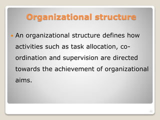 Organizational structure
 An organizational structure defines how
activities such as task allocation, co-
ordination and supervision are directed
towards the achievement of organizational
aims.
22
 