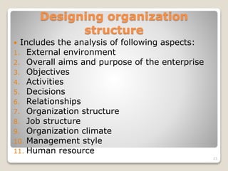 Designing organization
structure
 Includes the analysis of following aspects:
1. External environment
2. Overall aims and purpose of the enterprise
3. Objectives
4. Activities
5. Decisions
6. Relationships
7. Organization structure
8. Job structure
9. Organization climate
10. Management style
11. Human resource
23
 