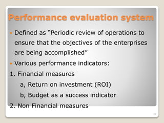 Performance evaluation system
 Defined as “Periodic review of operations to
ensure that the objectives of the enterprises
are being accomplished”
 Various performance indicators:
1. Financial measures
a, Return on investment (ROI)
b, Budget as a success indicator
2. Non Financial measures
27
 