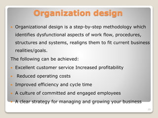 Organization design
 Organizational design is a step-by-step methodology which
identifies dysfunctional aspects of work flow, procedures,
structures and systems, realigns them to fit current business
realities/goals.
The following can be achieved:
 Excellent customer service Increased profitability
 Reduced operating costs
 Improved efficiency and cycle time
 A culture of committed and engaged employees
 A clear strategy for managing and growing your business
29
 