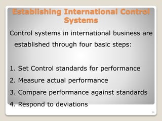 Establishing International Control
Systems
Control systems in international business are
established through four basic steps:
1. Set Control standards for performance
2. Measure actual performance
3. Compare performance against standards
4. Respond to deviations
34
 