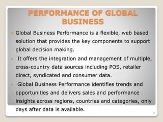 PERFORMANCE OF GLOBAL
BUSINESS
 Global Business Performance is a flexible, web based
solution that provides the key components to support
global decision making.
 It offers the integration and management of multiple,
cross-country data sources including POS, retailer
direct, syndicated and consumer data.
 Global Business Performance identifies trends and
opportunities and delivers sales and performance
insights across regions, countries and categories, only
days after data is available.
37
 
