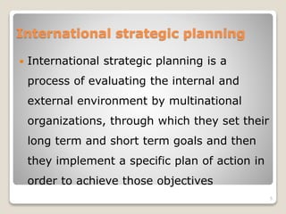 International strategic planning
 International strategic planning is a
process of evaluating the internal and
external environment by multinational
organizations, through which they set their
long term and short term goals and then
they implement a specific plan of action in
order to achieve those objectives
5
 