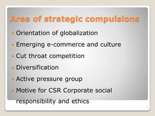 Area of strategic compulsions
 Orientation of globalization
 Emerging e-commerce and culture
 Cut throat competition
 Diversification
 Active pressure group
 Motive for CSR Corporate social
responsibility and ethics
6
 