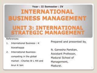 INTERNATIONAL
BUSINESS MANAGEMENT
UNIT 3: INTERNATIONAL
STRATEGIC MANAGEMENT
Prepared and presented by,
N. Ganesha Pandian,
Assistant Professor,
Madurai School of
Management,
Madurai.
References:
1. International Business : K
Aswathappa
2. International Business-
competing in the global
market : Charles W L Hill and
Arun K Jain
Year : II Semester : IV
1
 