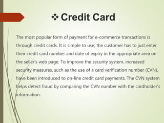 Credit Card
The most popular form of payment for e-commerce transactions is
through credit cards. It is simple to use; the customer has to just enter
their credit card number and date of expiry in the appropriate area on
the seller’s web page. To improve the security system, increased
security measures, such as the use of a card verification number (CVN),
have been introduced to on-line credit card payments. The CVN system
helps detect fraud by comparing the CVN number with the cardholder's
information.
 