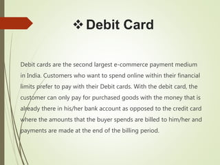 Debit Card
Debit cards are the second largest e-commerce payment medium
in India. Customers who want to spend online within their financial
limits prefer to pay with their Debit cards. With the debit card, the
customer can only pay for purchased goods with the money that is
already there in his/her bank account as opposed to the credit card
where the amounts that the buyer spends are billed to him/her and
payments are made at the end of the billing period.
 