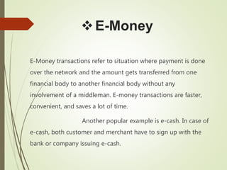 E-Money
E-Money transactions refer to situation where payment is done
over the network and the amount gets transferred from one
financial body to another financial body without any
involvement of a middleman. E-money transactions are faster,
convenient, and saves a lot of time.
Another popular example is e-cash. In case of
e-cash, both customer and merchant have to sign up with the
bank or company issuing e-cash.
 