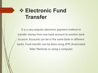  Electronic Fund
Transfer
It is a very popular electronic payment method to
transfer money from one bank account to another bank
account. Accounts can be in the same bank or different
banks. Fund transfer can be done using ATM (Automated
Teller Machine) or using a computer.
 