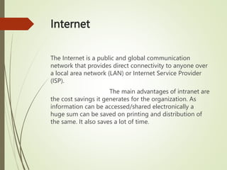 Internet
The Internet is a public and global communication
network that provides direct connectivity to anyone over
a local area network (LAN) or Internet Service Provider
(ISP).
The main advantages of intranet are
the cost savings it generates for the organization. As
information can be accessed/shared electronically a
huge sum can be saved on printing and distribution of
the same. It also saves a lot of time.
 