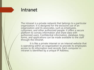 Intranet
The intranet is a private network that belongs to a particular
organization. It is designed for the exclusive use of an
organization and its associates, such as employees,
customers, and other authorized people. It offers a secure
platform to convey information and share data with
authorized users. Confidential information, database, links,
forms, and applications can be made available to the staff
through the intranet.
It is like a private internet or an internal website that
is operating within an organization to provide its employees
access to its information and records. Each computer in
intranet is identified by a unique IP Address.
 