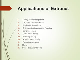 Applications of Extranet
I. Supply-chain management
II. Customer communications
III. Distributor promotions
IV. Online continuing education/training
V. Customer service
VI. Order status inquiry
VII. Inventory inquiry
VIII. Account status inquiry
IX. Warranty registration
X. Claims
XI. Online discussion forums
 