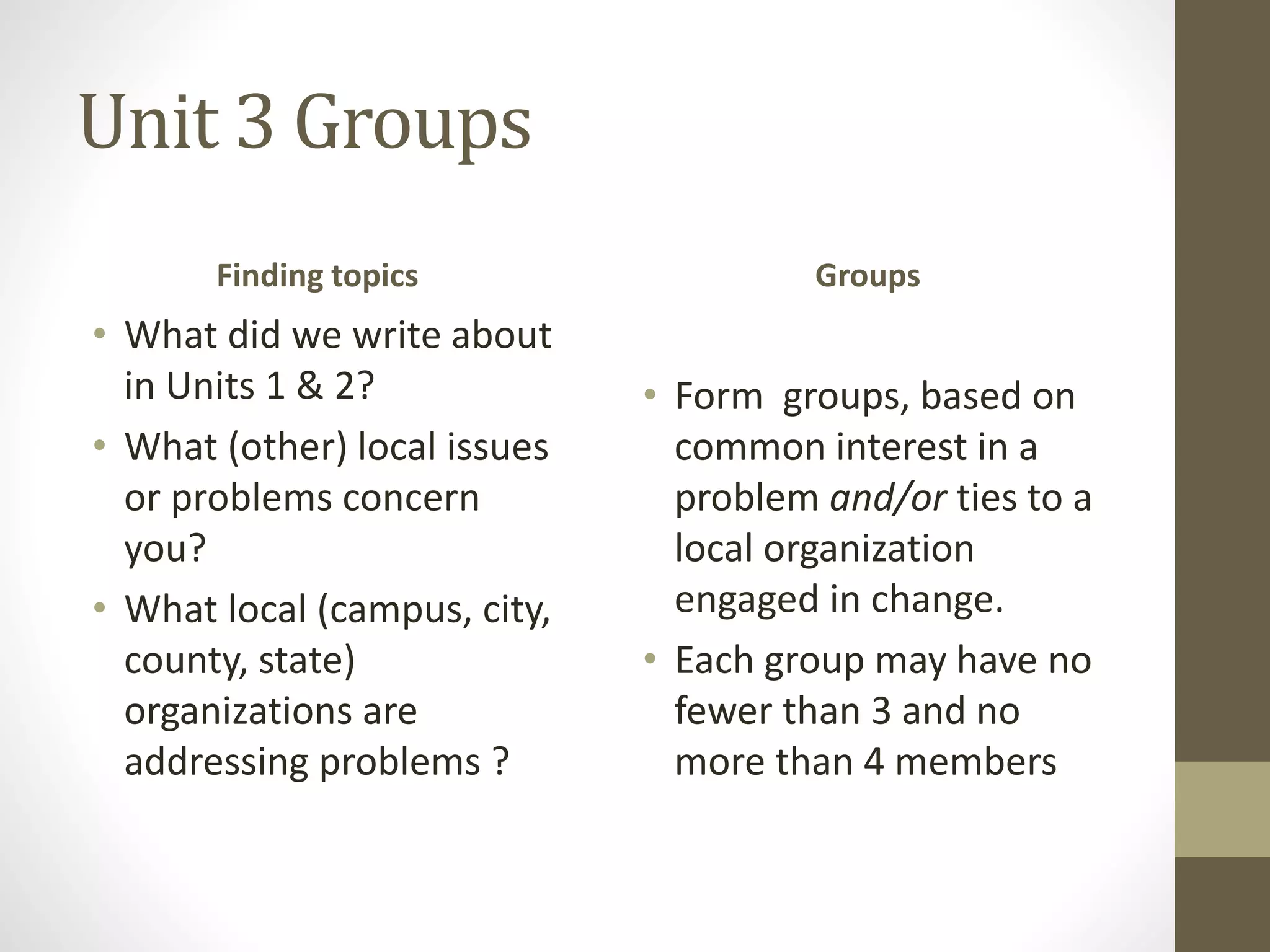 Unit 3 Groups
Finding topics
• What did we write about
in Units 1 & 2?
• What (other) local issues
or problems concern
you?
• What local (campus, city,
county, state)
organizations are
addressing problems ?
Groups
• Form groups, based on
common interest in a
problem and/or ties to a
local organization
engaged in change.
• Each group may have no
fewer than 3 and no
more than 4 members
 