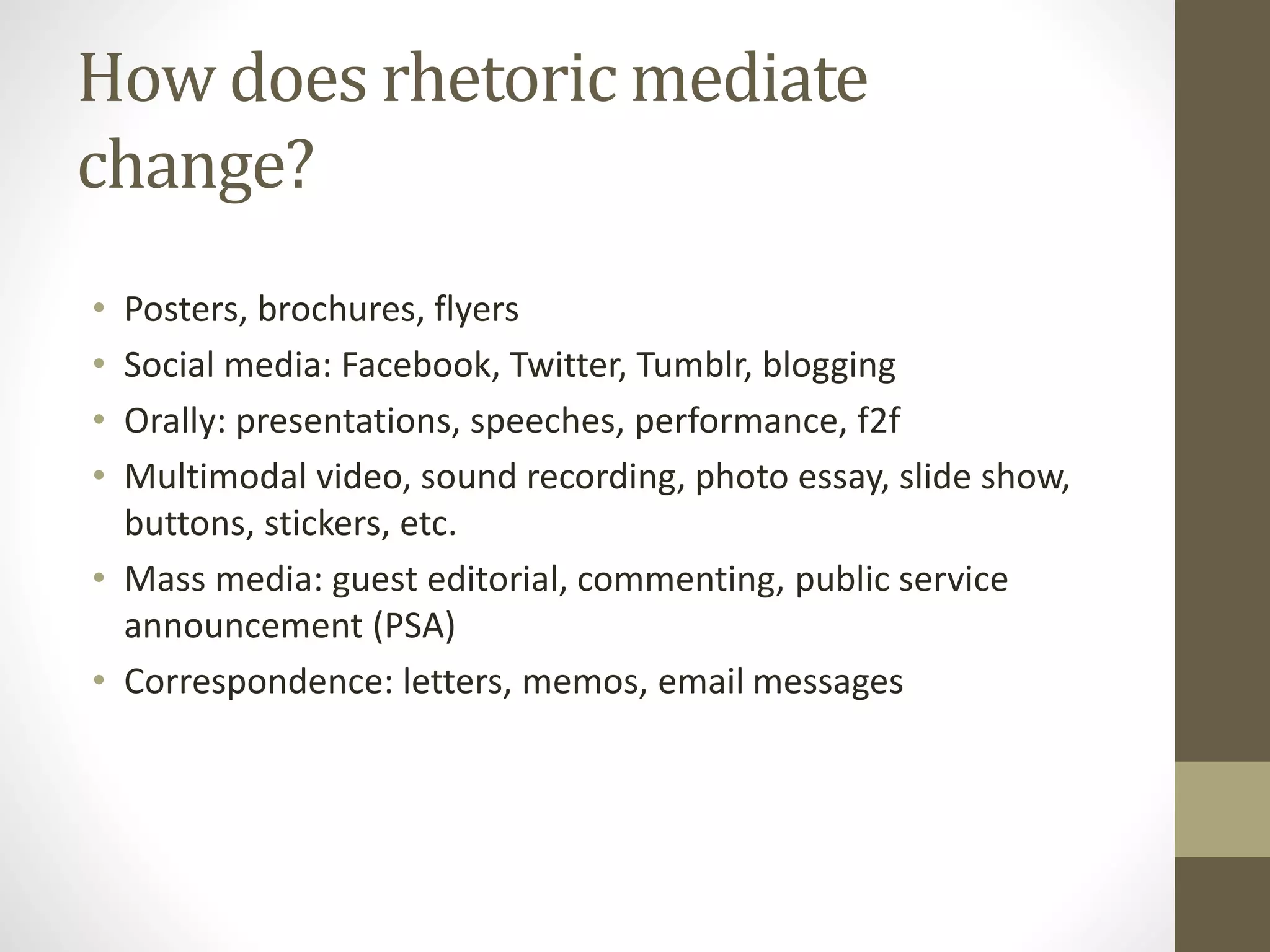 How does rhetoric mediate
change?
• Posters, brochures, flyers
• Social media: Facebook, Twitter, Tumblr, blogging
• Orally: presentations, speeches, performance, f2f
• Multimodal video, sound recording, photo essay, slide show,
buttons, stickers, etc.
• Mass media: guest editorial, commenting, public service
announcement (PSA)
• Correspondence: letters, memos, email messages
 