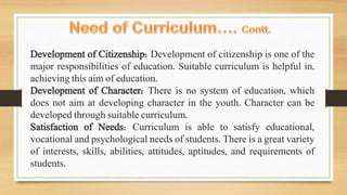 Development of Citizenship: Development of citizenship is one of the
major responsibilities of education. Suitable curriculum is helpful in.
achieving this aim of education.
Development of Character: There is no system of education, which
does not aim at developing character in the youth. Character can be
developed through suitable curriculum.
Satisfaction of Needs: Curriculum is able to satisfy educational,
vocational and psychological needs of students. There is a great variety
of interests, skills, abilities, attitudes, aptitudes, and requirements of
students.
 