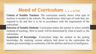Criteria of Suitable Teachers: The curriculum mainly shows what type of
teachers is needed in the schools. We should know what type of work they are.
required to do and this is to be in accordance with the requirement of the
curriculum.
Selection of Suitable Methods: Curriculum makes the teacher to select suitable
methods of teaching. 'How to teach' will be determined by what to teach i.e. the
curriculum.
Acquisition of Knowledge: -Curriculum helps the student in the getting
knowledge. By studying various subjects laid down in the curriculum the
student gets knowledge in conformity with his abilities and level of intelligence.
 