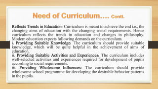 Reflects Trends in Education: Curriculum is meant to achieve the end i.e., the
changing aims of education with the changing social requirements. Hence
curriculum reflects the trends in education and changes in philosophy.
Modern education expects following demands on the curriculum:
i. Providing Suitable Knowledge: The curriculum should provide suitable
knowledge, which will be quite helpful in the achievement of aims of
education.
ii. Providing Suitable Activities and Experiences: The curriculum includes
well-selected activities and experiences required for development of pupils
according to social requirements.
iii. Providing Wholesome Influences: The curriculum should provide
wholesome school programme for developing the desirable behavior patterns
in the pupils.
 