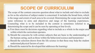 The scope of the content concerns question about what to include and what to exclude
as for as the selection of subject matter is concerned. It includes the broad form, which
is the range and extent of each area to be covered. Determining the scope must include
some reference to aims and objectives and range of the learning experiences.
Counseling what is to be included in the content is sometimes referred to as
determining the scope and it can be seen by operating at four levels.
a) First there must be decisions regarding what to include as a whole in the major area
within which the curriculum operates.
b) Should the concerns be with certain subjects that are basic to the understanding of
the human caring, such as those within the behavioral science and humanistic?
c) Should the selection drawn from the life science in that these may help the student
understand physical factors of care?
d) Should the material be developed that addresses the learning?
 