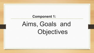 Component 1:
Aims, Goals and
Objectives
 